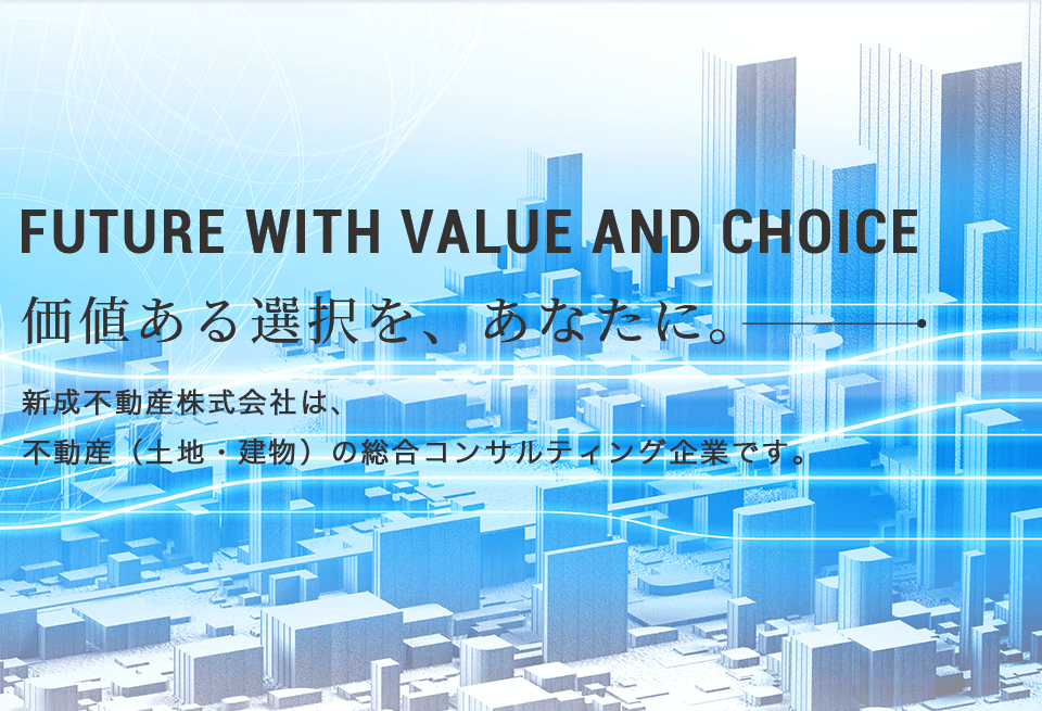 FUTURE WITH VALUE AND CHOICE 価値ある選択を、あなたに。新成不動産株式会社は、 不動産（土地・建物）の総合コンサルティング企業です。 